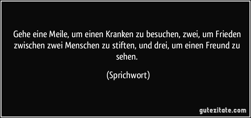 Gehe eine Meile, um einen Kranken zu besuchen, zwei, um Frieden zwischen zwei Menschen zu stiften, und drei, um einen Freund zu sehen. (Sprichwort)