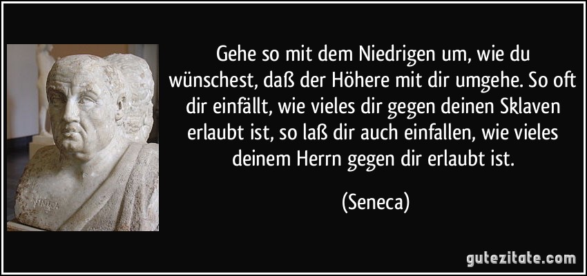 Gehe so mit dem Niedrigen um, wie du wünschest, daß der Höhere mit dir umgehe. So oft dir einfällt, wie vieles dir gegen deinen Sklaven erlaubt ist, so laß dir auch einfallen, wie vieles deinem Herrn gegen dir erlaubt ist. (Seneca)