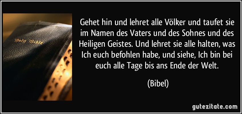 Gehet hin und lehret alle Völker und taufet sie im Namen des Vaters und des Sohnes und des Heiligen Geistes. Und lehret sie alle halten, was Ich euch befohlen habe, und siehe, Ich bin bei euch alle Tage bis ans Ende der Welt. (Bibel)