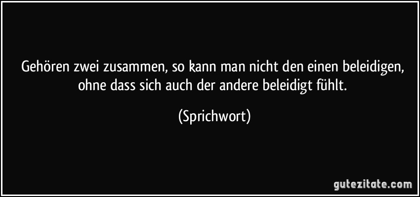 Gehören zwei zusammen, so kann man nicht den einen beleidigen, ohne dass sich auch der andere beleidigt fühlt. (Sprichwort)