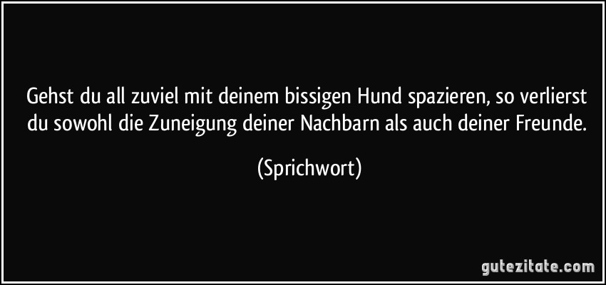 Gehst du all zuviel mit deinem bissigen Hund spazieren, so verlierst du sowohl die Zuneigung deiner Nachbarn als auch deiner Freunde. (Sprichwort)