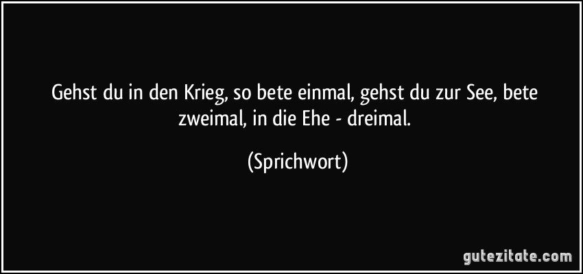 Gehst du in den Krieg, so bete einmal, gehst du zur See, bete zweimal, in die Ehe - dreimal. (Sprichwort)