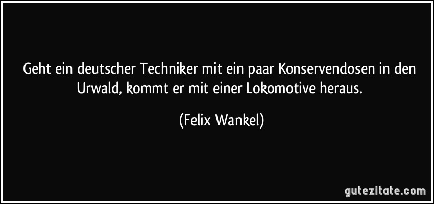 Geht ein deutscher Techniker mit ein paar Konservendosen in den Urwald, kommt er mit einer Lokomotive heraus. (Felix Wankel)