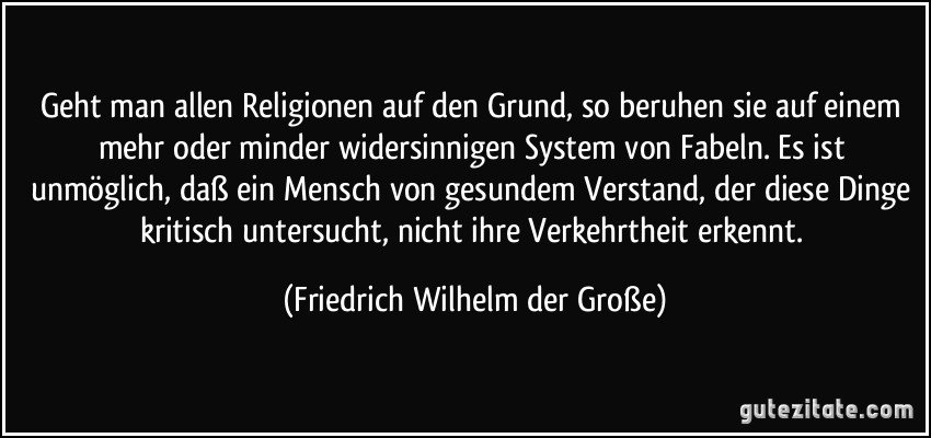 Geht man allen Religionen auf den Grund, so beruhen sie auf einem mehr oder minder widersinnigen System von Fabeln. Es ist unmöglich, daß ein Mensch von gesundem Verstand, der diese Dinge kritisch untersucht, nicht ihre Verkehrtheit erkennt. (Friedrich Wilhelm der Große)