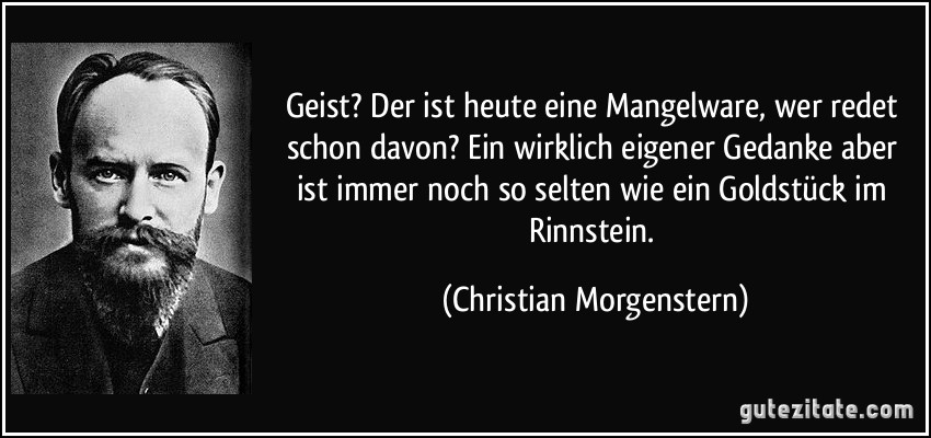 Geist? Der ist heute eine Mangelware, wer redet schon davon? Ein wirklich eigener Gedanke aber ist immer noch so selten wie ein Goldstück im Rinnstein. (Christian Morgenstern)