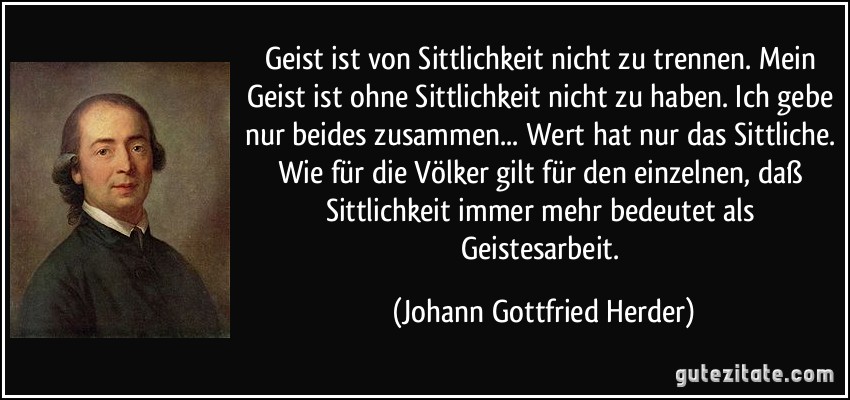 Geist ist von Sittlichkeit nicht zu trennen. Mein Geist ist ohne Sittlichkeit nicht zu haben. Ich gebe nur beides zusammen... Wert hat nur das Sittliche. Wie für die Völker gilt für den einzelnen, daß Sittlichkeit immer mehr bedeutet als Geistesarbeit. (Johann Gottfried Herder)