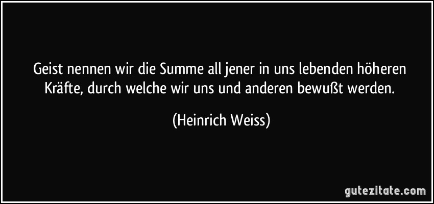 Geist nennen wir die Summe all jener in uns lebenden höheren Kräfte, durch welche wir uns und anderen bewußt werden. (Heinrich Weiss)