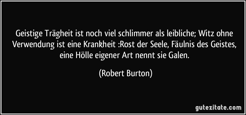 Geistige Trägheit ist noch viel schlimmer als leibliche; Witz ohne Verwendung ist eine Krankheit :Rost der Seele, Fäulnis des Geistes, eine Hölle eigener Art nennt sie Galen. (Robert Burton)