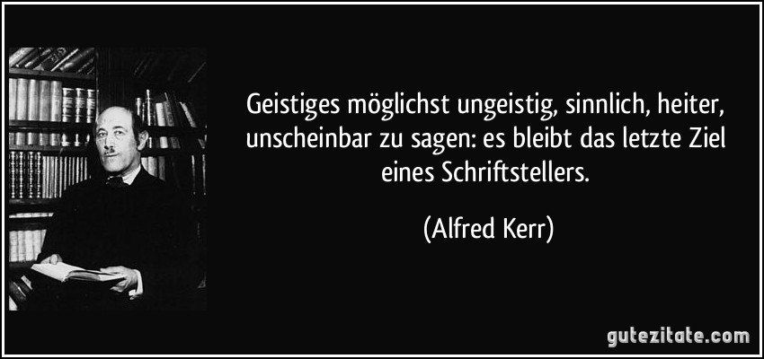 Geistiges möglichst ungeistig, sinnlich, heiter, unscheinbar zu sagen: es bleibt das letzte Ziel eines Schriftstellers. (Alfred Kerr)