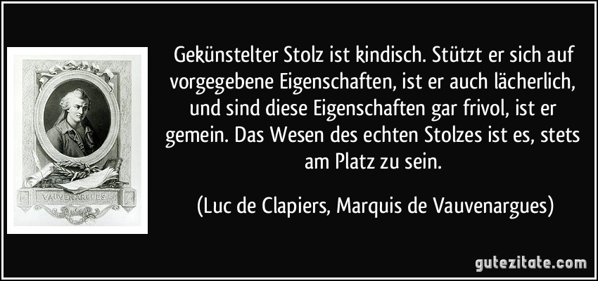 Gekünstelter Stolz ist kindisch. Stützt er sich auf vorgegebene Eigenschaften, ist er auch lächerlich, und sind diese Eigenschaften gar frivol, ist er gemein. Das Wesen des echten Stolzes ist es, stets am Platz zu sein. (Luc de Clapiers, Marquis de Vauvenargues)