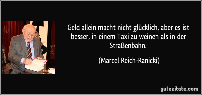 Geld allein macht nicht glücklich, aber es ist besser, in einem Taxi zu weinen als in der Straßenbahn. (Marcel Reich-Ranicki)