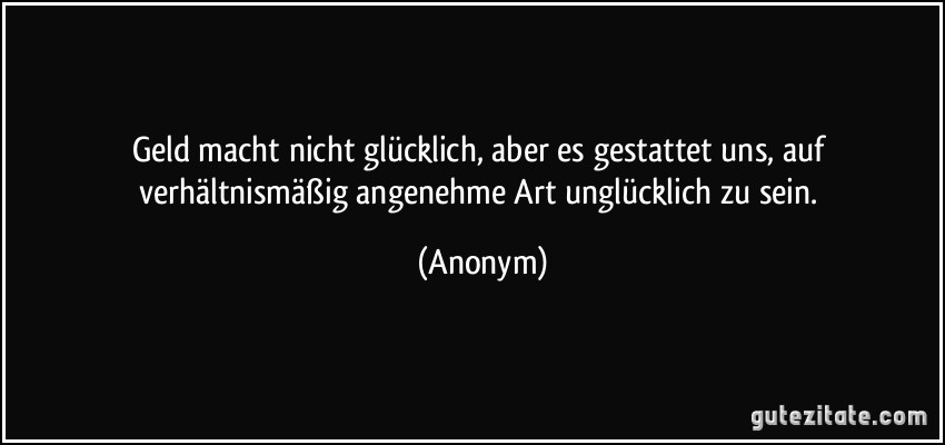 Geld macht nicht glücklich, aber es gestattet uns, auf verhältnismäßig angenehme Art unglücklich zu sein. (Anonym)