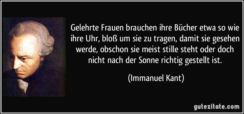 Gelehrte Frauen brauchen ihre Bücher etwa so wie ihre Uhr, bloß um sie zu tragen, damit sie gesehen werde, obschon sie meist stille steht oder doch nicht nach der Sonne richtig gestellt ist. (Immanuel Kant)