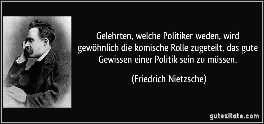 Gelehrten, welche Politiker weden, wird gewöhnlich die komische Rolle zugeteilt, das gute Gewissen einer Politik sein zu müssen. (Friedrich Nietzsche)