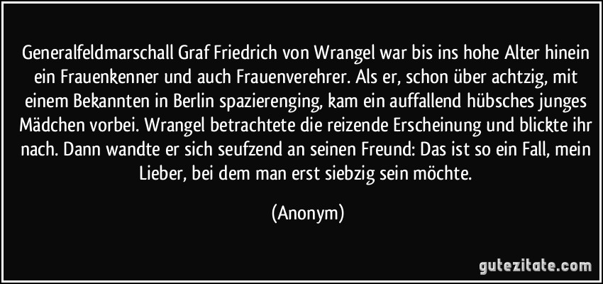 Generalfeldmarschall Graf Friedrich von Wrangel war bis ins hohe Alter hinein ein Frauenkenner und auch Frauenverehrer. Als er, schon über achtzig, mit einem Bekannten in Berlin spazierenging, kam ein auffallend hübsches junges Mädchen vorbei. Wrangel betrachtete die reizende Erscheinung und blickte ihr nach. Dann wandte er sich seufzend an seinen Freund: Das ist so ein Fall, mein Lieber, bei dem man erst siebzig sein möchte. (Anonym)