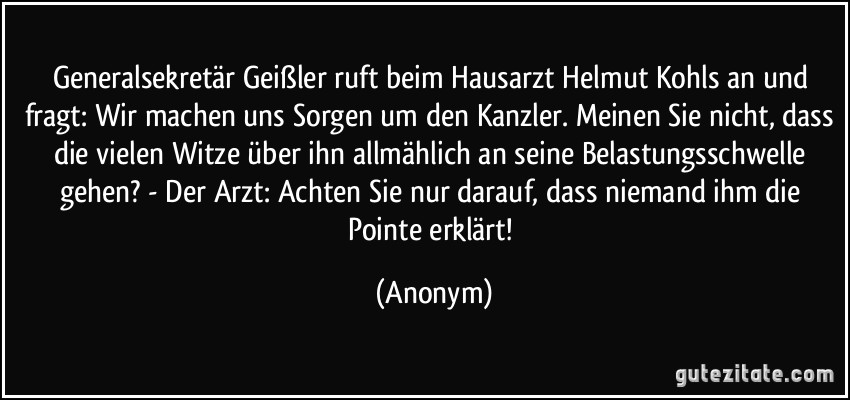 Generalsekretär Geißler ruft beim Hausarzt Helmut Kohls an und fragt: Wir machen uns Sorgen um den Kanzler. Meinen Sie nicht, dass die vielen Witze über ihn allmählich an seine Belastungsschwelle gehen? - Der Arzt: Achten Sie nur darauf, dass niemand ihm die Pointe erklärt! (Anonym)