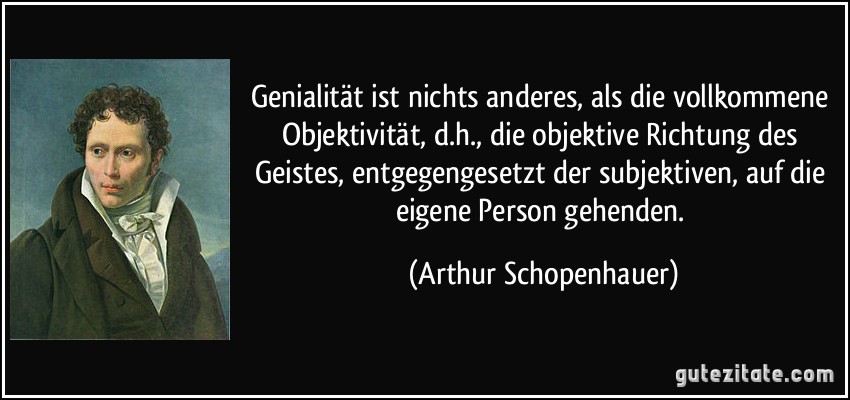 Genialität ist nichts anderes, als die vollkommene Objektivität, d.h., die objektive Richtung des Geistes, entgegengesetzt der subjektiven, auf die eigene Person gehenden. (Arthur Schopenhauer)