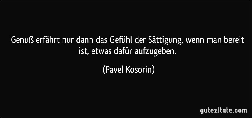 Genuß erfährt nur dann das Gefühl der Sättigung, wenn man bereit ist, etwas dafür aufzugeben. (Pavel Kosorin)