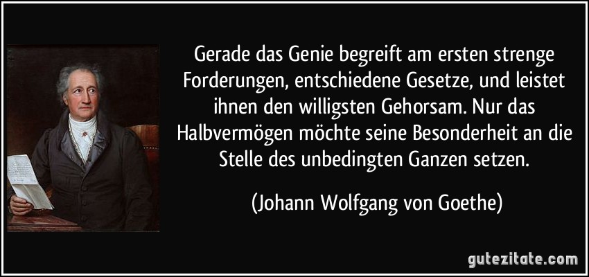 Gerade das Genie begreift am ersten strenge Forderungen, entschiedene Gesetze, und leistet ihnen den willigsten Gehorsam. Nur das Halbvermögen möchte seine Besonderheit an die Stelle des unbedingten Ganzen setzen. (Johann Wolfgang von Goethe)