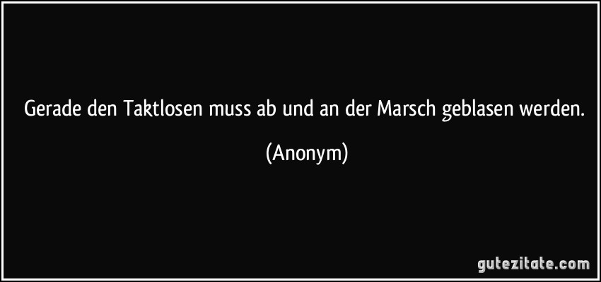 Gerade den Taktlosen muss ab und an der Marsch geblasen werden. (Anonym)