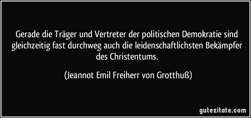 Gerade die Träger und Vertreter der politischen Demokratie sind gleichzeitig fast durchweg auch die leidenschaftlichsten Bekämpfer des Christentums. (Jeannot Emil Freiherr von Grotthuß)