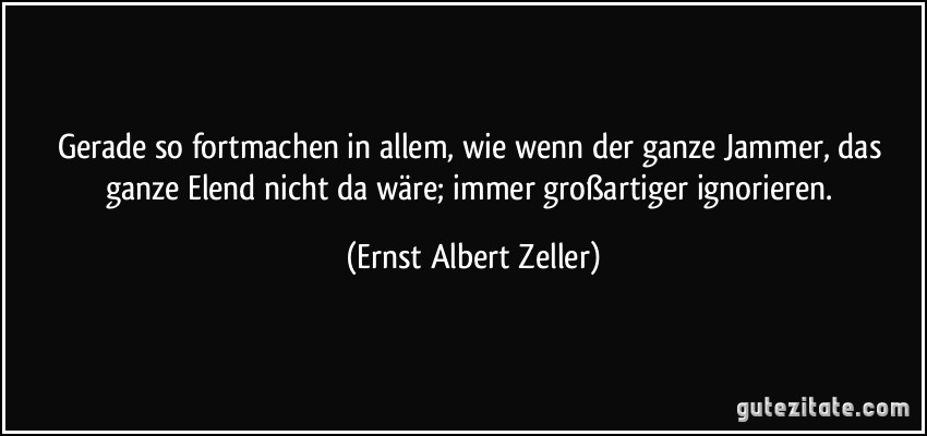 Gerade so fortmachen in allem, wie wenn der ganze Jammer, das ganze Elend nicht da wäre; immer großartiger ignorieren. (Ernst Albert Zeller)