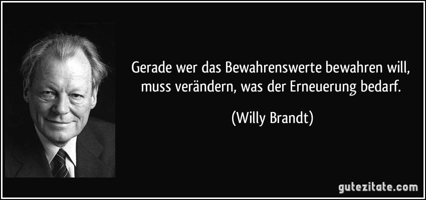 Gerade wer das Bewahrenswerte bewahren will, muss verändern, was der Erneuerung bedarf. (Willy Brandt)