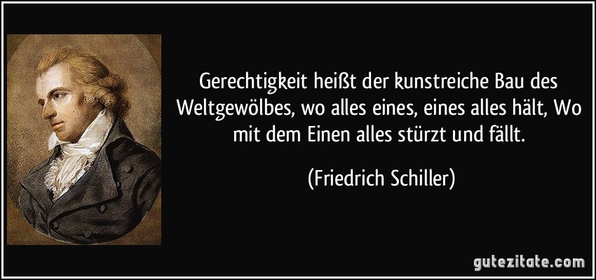 Gerechtigkeit heißt der kunstreiche Bau des Weltgewölbes, wo alles eines, eines alles hält, Wo mit dem Einen alles stürzt und fällt. (Friedrich Schiller)