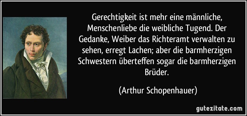 Gerechtigkeit ist mehr eine männliche, Menschenliebe die weibliche Tugend. Der Gedanke, Weiber das Richteramt verwalten zu sehen, erregt Lachen; aber die barmherzigen Schwestern überteffen sogar die barmherzigen Brüder. (Arthur Schopenhauer)