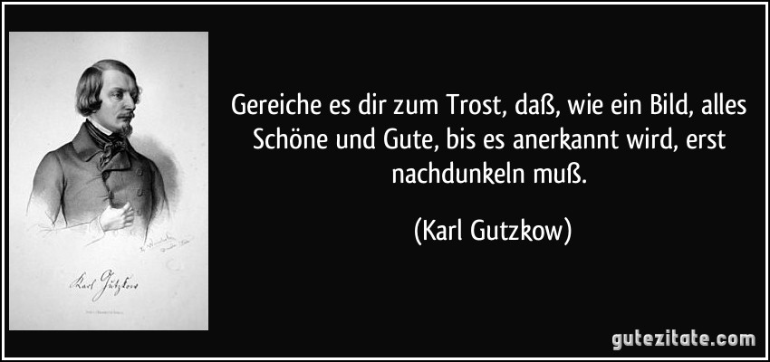 Gereiche es dir zum Trost, daß, wie ein Bild, alles Schöne und Gute, bis es anerkannt wird, erst nachdunkeln muß. (Karl Gutzkow)