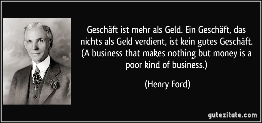 Geschäft ist mehr als Geld. Ein Geschäft, das nichts als Geld verdient, ist kein gutes Geschäft. (A business that makes nothing but money is a poor kind of business.) (Henry Ford)