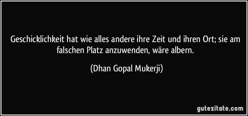 Geschicklichkeit hat wie alles andere ihre Zeit und ihren Ort; sie am falschen Platz anzuwenden, wäre albern. (Dhan Gopal Mukerji)