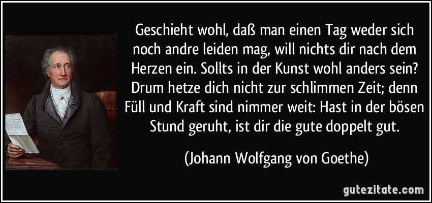 Geschieht wohl, daß man einen Tag weder sich noch andre leiden mag, will nichts dir nach dem Herzen ein. Sollts in der Kunst wohl anders sein? Drum hetze dich nicht zur schlimmen Zeit; denn Füll und Kraft sind nimmer weit: Hast in der bösen Stund geruht, ist dir die gute doppelt gut. (Johann Wolfgang von Goethe)