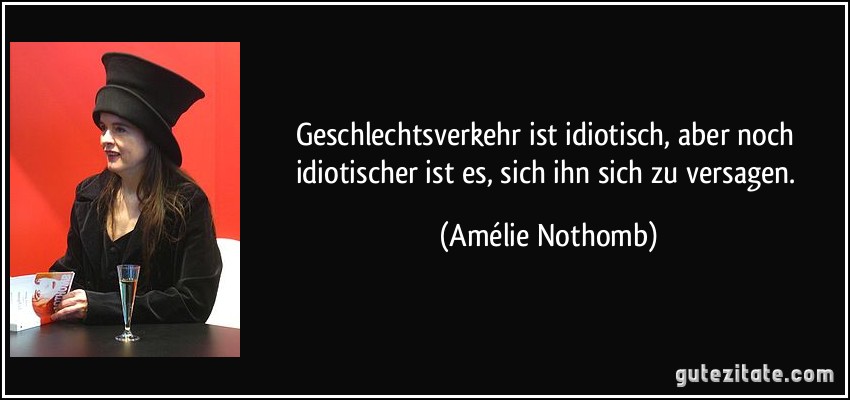 Geschlechtsverkehr ist idiotisch, aber noch idiotischer ist es, sich ihn sich zu versagen. (Amélie Nothomb)