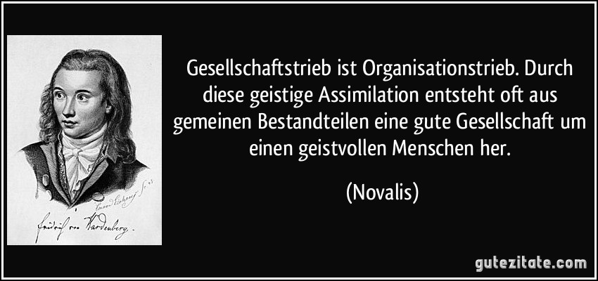 Gesellschaftstrieb ist Organisationstrieb. Durch diese geistige Assimilation entsteht oft aus gemeinen Bestandteilen eine gute Gesellschaft um einen geistvollen Menschen her. (Novalis)