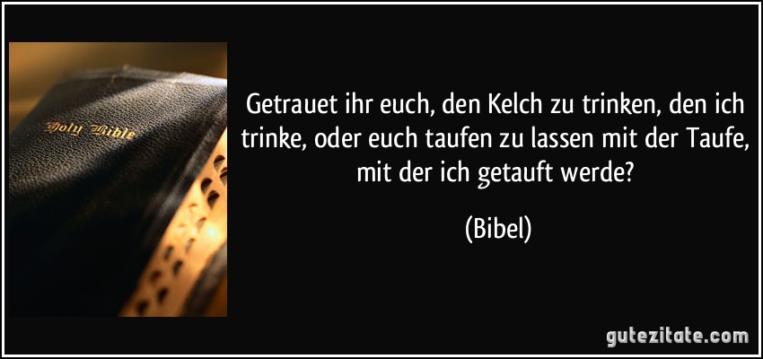 Getrauet ihr euch, den Kelch zu trinken, den ich trinke, oder euch taufen zu lassen mit der Taufe, mit der ich getauft werde? (Bibel)