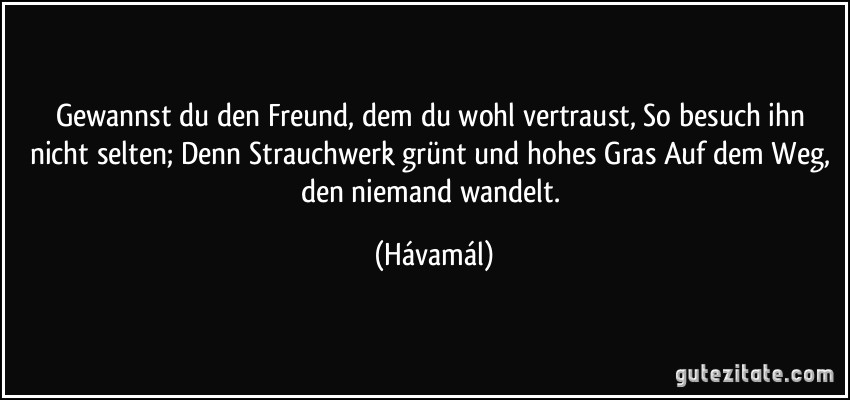 Gewannst du den Freund, dem du wohl vertraust, So besuch ihn nicht selten; Denn Strauchwerk grünt und hohes Gras Auf dem Weg, den niemand wandelt. (Hávamál)