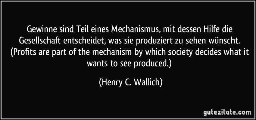Gewinne sind Teil eines Mechanismus, mit dessen Hilfe die Gesellschaft entscheidet, was sie produziert zu sehen wünscht. (Profits are part of the mechanism by which society decides what it wants to see produced.) (Henry C. Wallich)