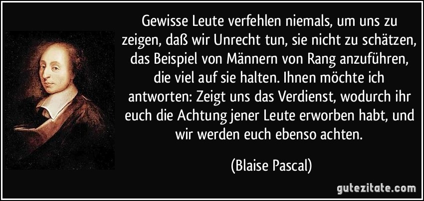 Gewisse Leute verfehlen niemals, um uns zu zeigen, daß wir Unrecht tun, sie nicht zu schätzen, das Beispiel von Männern von Rang anzuführen, die viel auf sie halten. Ihnen möchte ich antworten: Zeigt uns das Verdienst, wodurch ihr euch die Achtung jener Leute erworben habt, und wir werden euch ebenso achten. (Blaise Pascal)