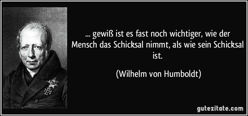 ... gewiß ist es fast noch wichtiger, wie der Mensch das Schicksal nimmt, als wie sein Schicksal ist. (Wilhelm von Humboldt)