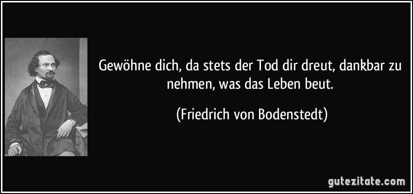 Gewöhne dich, da stets der Tod dir dreut, dankbar zu nehmen, was das Leben beut. (Friedrich von Bodenstedt)