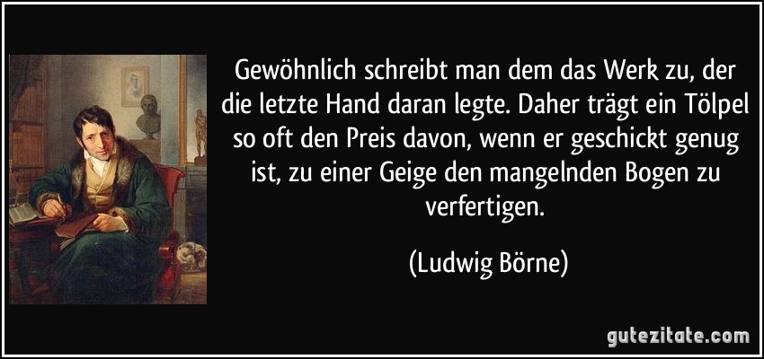 Gewöhnlich schreibt man dem das Werk zu, der die letzte Hand daran legte. Daher trägt ein Tölpel so oft den Preis davon, wenn er geschickt genug ist, zu einer Geige den mangelnden Bogen zu verfertigen. (Ludwig Börne)