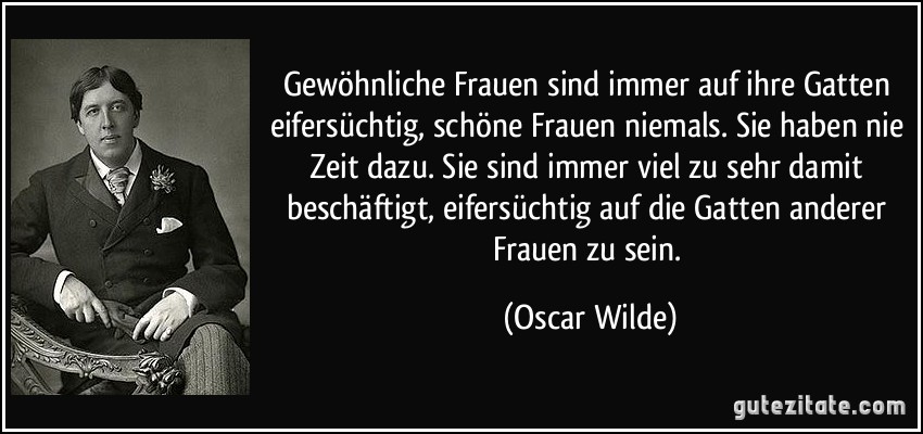 Gewöhnliche Frauen sind immer auf ihre Gatten eifersüchtig, schöne Frauen niemals. Sie haben nie Zeit dazu. Sie sind immer viel zu sehr damit beschäftigt, eifersüchtig auf die Gatten anderer Frauen zu sein. (Oscar Wilde)