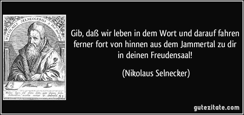 Gib, daß wir leben in dem Wort und darauf fahren ferner fort von hinnen aus dem Jammertal zu dir in deinen Freudensaal! (Nikolaus Selnecker)