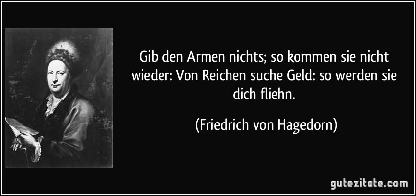 Gib den Armen nichts; so kommen sie nicht wieder: / Von Reichen suche Geld: so werden sie dich fliehn. (Friedrich von Hagedorn)