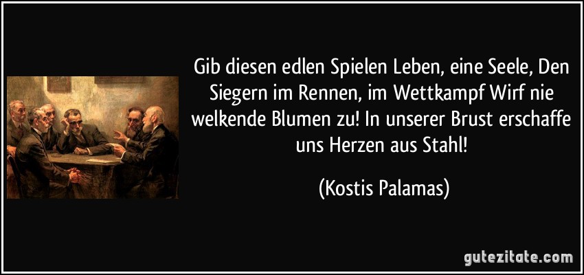 Gib diesen edlen Spielen Leben, eine Seele, Den Siegern im Rennen, im Wettkampf Wirf nie welkende Blumen zu! In unserer Brust erschaffe uns Herzen aus Stahl! (Kostis Palamas)