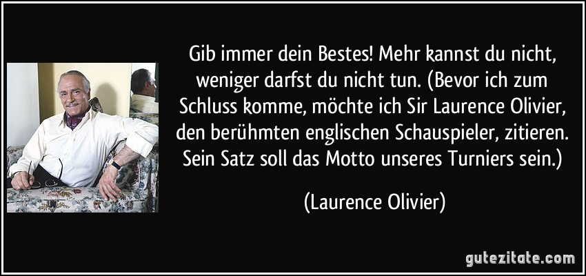 Gib immer dein Bestes! Mehr kannst du nicht, weniger darfst du nicht tun. (Bevor ich zum Schluss komme, möchte ich Sir Laurence Olivier, den berühmten englischen Schauspieler, zitieren. Sein Satz soll das Motto unseres Turniers sein.) (Laurence Olivier)