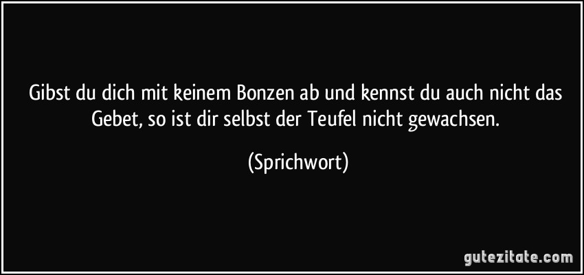 Gibst du dich mit keinem Bonzen ab und kennst du auch nicht das Gebet, so ist dir selbst der Teufel nicht gewachsen. (Sprichwort)