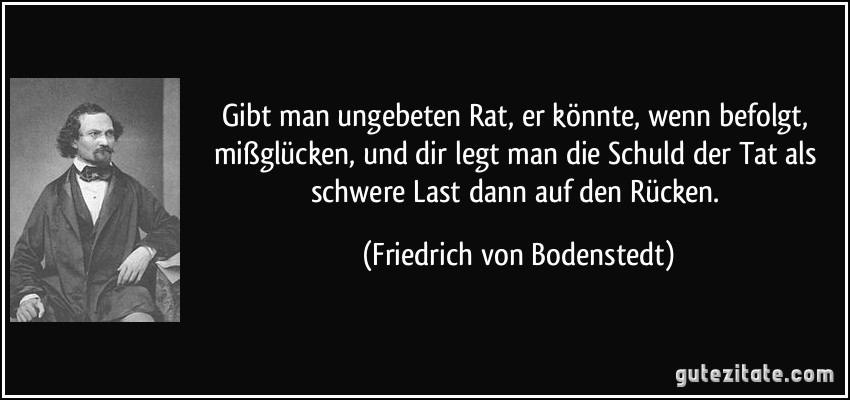 Gibt man ungebeten Rat, er könnte, wenn befolgt, mißglücken, und dir legt man die Schuld der Tat als schwere Last dann auf den Rücken. (Friedrich von Bodenstedt)