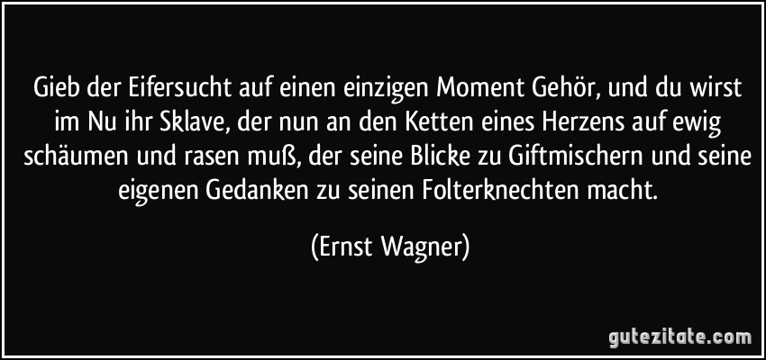 Gieb der Eifersucht auf einen einzigen Moment Gehör, und du wirst im Nu ihr Sklave, der nun an den Ketten eines Herzens auf ewig schäumen und rasen muß, der seine Blicke zu Giftmischern und seine eigenen Gedanken zu seinen Folterknechten macht. (Ernst Wagner)